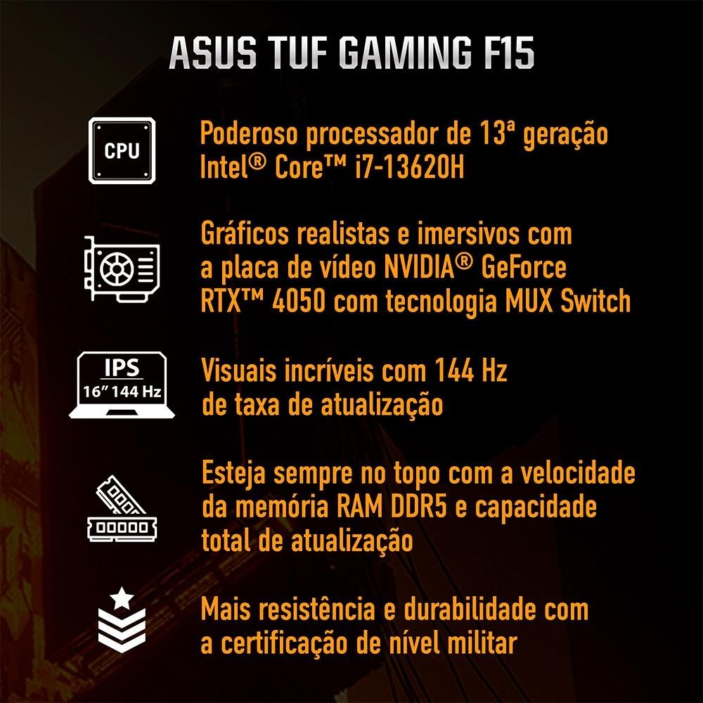 Notebook Gamer ASUS TUF Gaming F15 FX507VU, Intel Core i7-13620H, RTX 4050, 16GB RAM, SSD 512GB, 15,6", Win 11H, Mecha Gray - FX507VU-LP177W Notebook Gamer ASUS TUF Gaming F15 FX507VU, Intel Core i7-13620H, RTX 4050, 16GB RAM, SSD 512GB, 15,6", Win 11H, Mecha Gray - FX507VU-LP177W